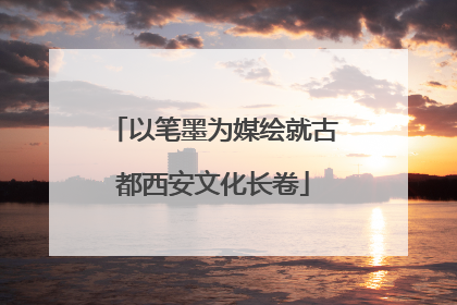 以笔墨为媒绘就古都西安文化长卷