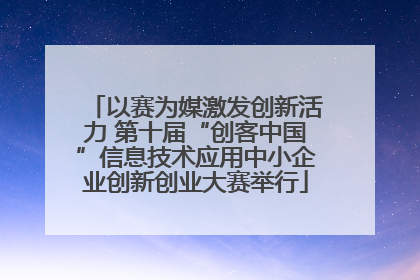 以赛为媒激发创新活力 第十届“创客中国”信息技术应用中小企业创新创业大赛举行