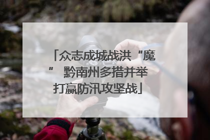 众志成城战洪“魔” 黔南州多措并举打赢防汛攻坚战