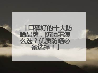 口碑好的十大防晒品牌，防晒霜怎么选？优质防晒必备选择！