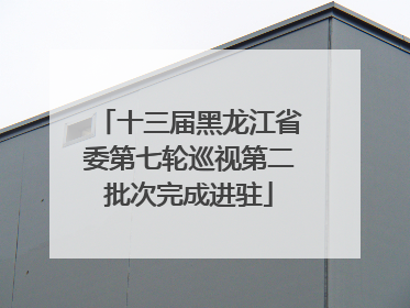 十三届黑龙江省委第七轮巡视第二批次完成进驻