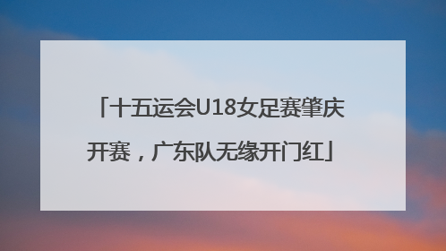 十五运会U18女足赛肇庆开赛，广东队无缘开门红