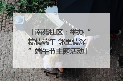 南苑社区：举办“粽情端午 邻里情深”端午节主题活动