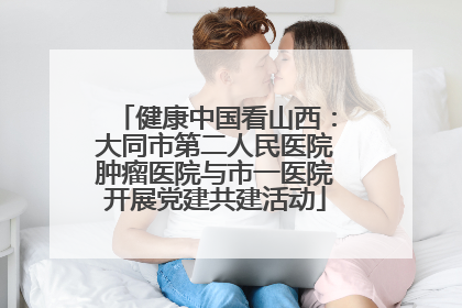 健康中国看山西：大同市第二人民医院肿瘤医院与市一医院开展党建共建活动
