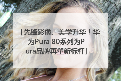 先锋影像、美学升华！华为Pura 80系列为Pura品牌再塑新标杆