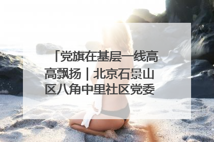 党旗在基层一线高高飘扬｜北京石景山区八角中里社区党委：用脚步丈量民生