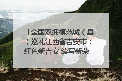 全国双拥模范城（县）巡礼江西省吉安市：红色新吉安 续写新荣光 奋力谱写新时代双拥工作新篇章