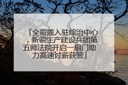 全覆盖入驻综治中心，新疆生产建设兵团第五师法院开启一扇门助力高速讨薪获赞