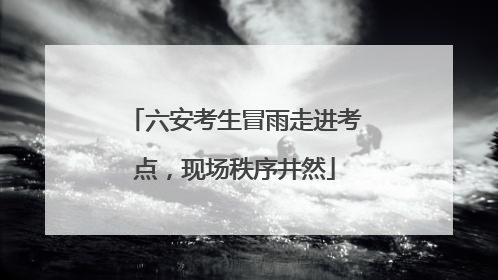 六安考生冒雨走进考点，现场秩序井然