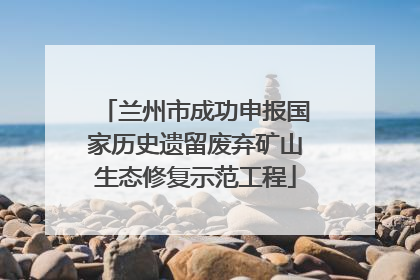 兰州市成功申报国家历史遗留废弃矿山生态修复示范工程