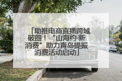 助推电商直播跨域破圈！“山海约·新消费”助力青岛提振消费活动启动