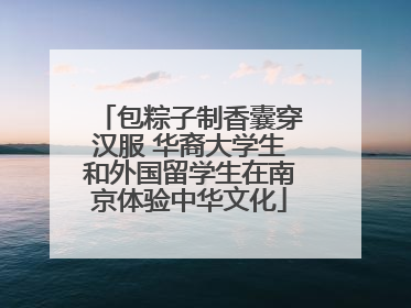 包粽子制香囊穿汉服 华裔大学生和外国留学生在南京体验中华文化