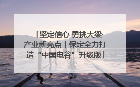 坚定信心 勇挑大梁·产业新亮点丨保定全力打造“中国电谷”升级版