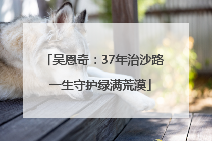 吴恩奇：37年治沙路 一生守护绿满荒漠