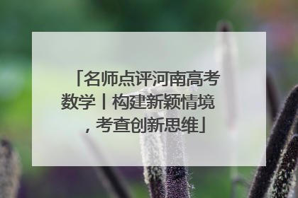 名师点评河南高考数学丨构建新颖情境，考查创新思维