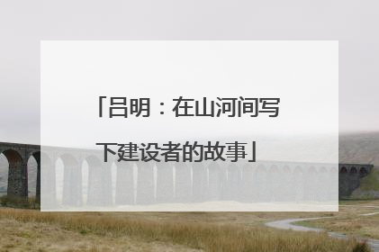 吕明：在山河间写下建设者的故事