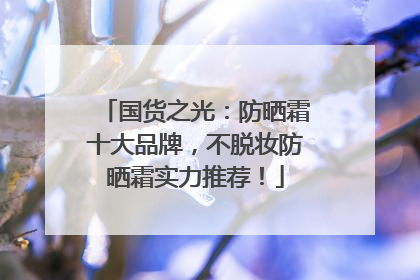 国货之光：防晒霜十大品牌，不脱妆防晒霜实力推荐！