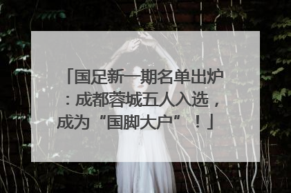国足新一期名单出炉：成都蓉城五人入选，成为“国脚大户”！