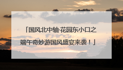 国风北中轴·花园东小口之端午奇妙游国风盛宴来袭！