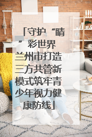 守护“睛”彩世界 兰州市打造三方共管新模式筑牢青少年视力健康防线