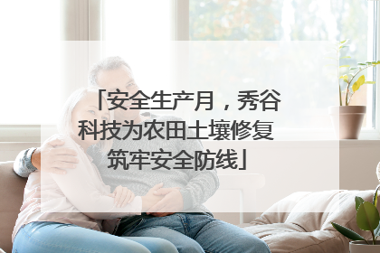 安全生产月，秀谷科技为农田土壤修复筑牢安全防线