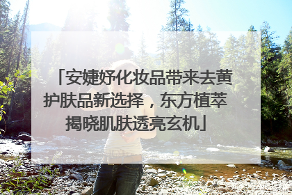 安婕妤化妆品带来去黄护肤品新选择，东方植萃揭晓肌肤透亮玄机