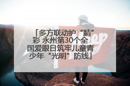 多方联动护“睛”彩 永州第30个全国爱眼日筑牢儿童青少年“光明”防线