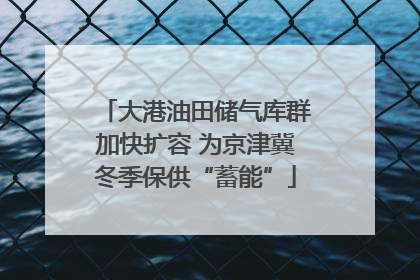 大港油田储气库群加快扩容 为京津冀冬季保供“蓄能”