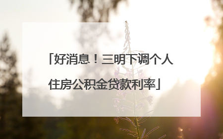 好消息！三明下调个人住房公积金贷款利率