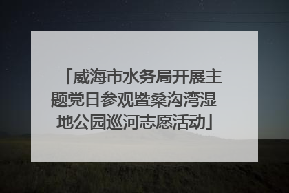 威海市水务局开展主题党日参观暨桑沟湾湿地公园巡河志愿活动