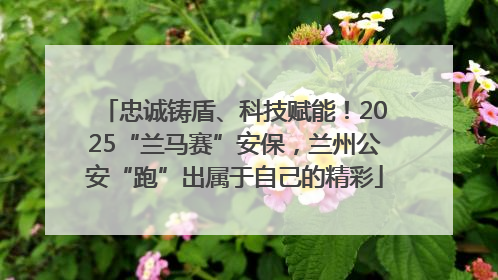 忠诚铸盾、科技赋能！2025“兰马赛”安保，兰州公安“跑”出属于自己的精彩