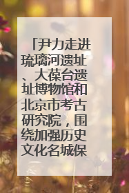 尹力走进琉璃河遗址、大葆台遗址博物馆和北京市考古研究院，围绕加强历史文化名城保护调研