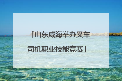 山东威海举办叉车司机职业技能竞赛