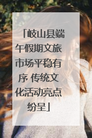 岐山县端午假期文旅市场平稳有序 传统文化活动亮点纷呈