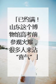 已约满！山东这个博物馆高考前参观火爆，很多人来沾“喜气”