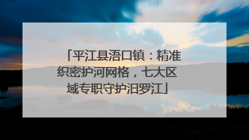 平江县浯口镇：精准织密护河网格，七大区域专职守护汨罗江