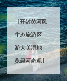 开封黄河风生态旅游区 游大美湿地 览悬河奇观