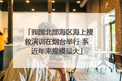 我国北部海区海上搜救演训在烟台举行 系近年来规模最大