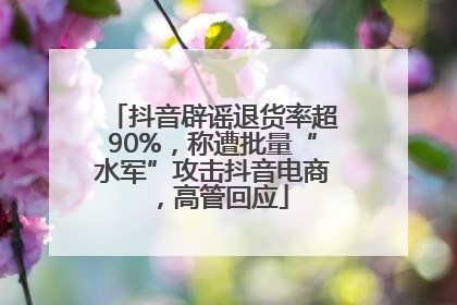 抖音辟谣退货率超90%，称遭批量“水军”攻击抖音电商，高管回应