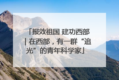 报效祖国 建功西部｜在西部，有一群“追光”的青年科学家