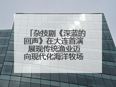 杂技剧《深蓝的回声》在大连首演 展现传统渔业迈向现代化海洋牧场奋斗历程