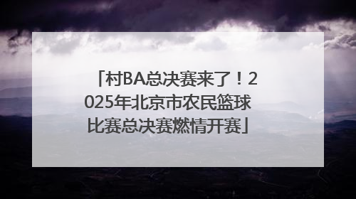 村BA总决赛来了！2025年北京市农民篮球比赛总决赛燃情开赛
