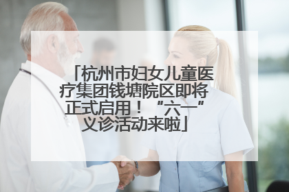 杭州市妇女儿童医疗集团钱塘院区即将正式启用！“六一”义诊活动来啦