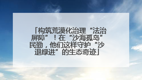 构筑荒漠化治理“法治屏障”!在“沙海孤岛”民勤,他们这样守护“沙退绿进”的生态奇迹