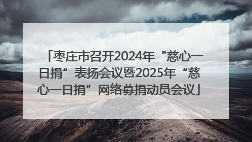 枣庄市召开2024年“慈心一日捐”表扬会议暨2025年“慈心一日捐”网络募捐动员会议