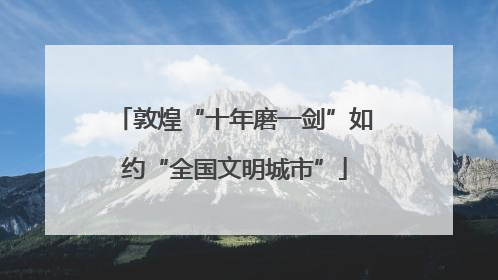 敦煌“十年磨一剑”如约“全国文明城市”