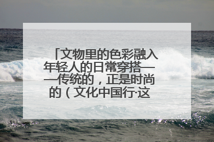 文物里的色彩融入年轻人的日常穿搭——传统的，正是时尚的（文化中国行·这些美 很中国）