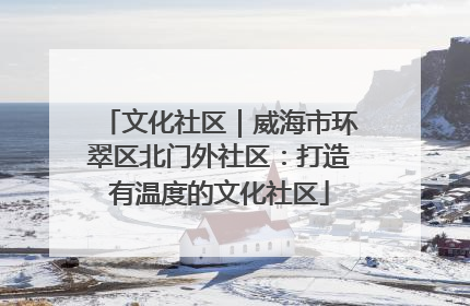 文化社区｜威海市环翠区北门外社区：打造有温度的文化社区
