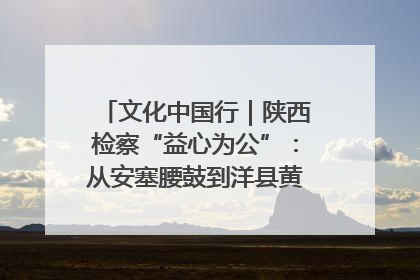 文化中国行｜陕西检察“益心为公”：从安塞腰鼓到洋县黄酒的非遗守护