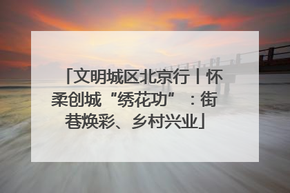 文明城区北京行丨怀柔创城“绣花功”：街巷焕彩、乡村兴业